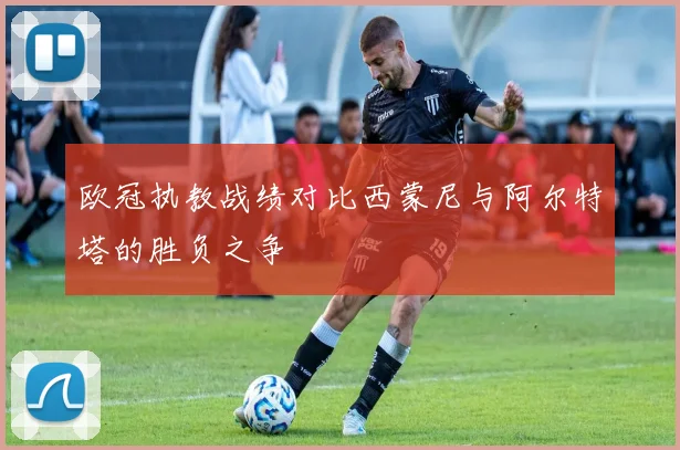 欧冠执教战绩对比西蒙尼与阿尔特塔的胜负之争