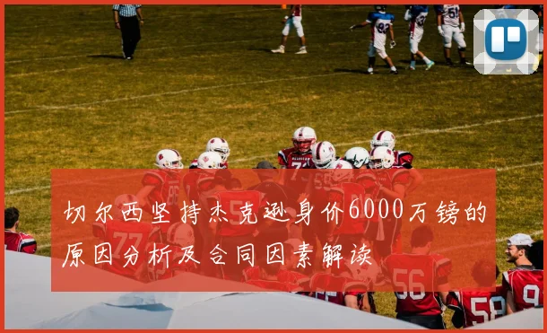 切尔西坚持杰克逊身价6000万镑的原因分析及合同因素解读