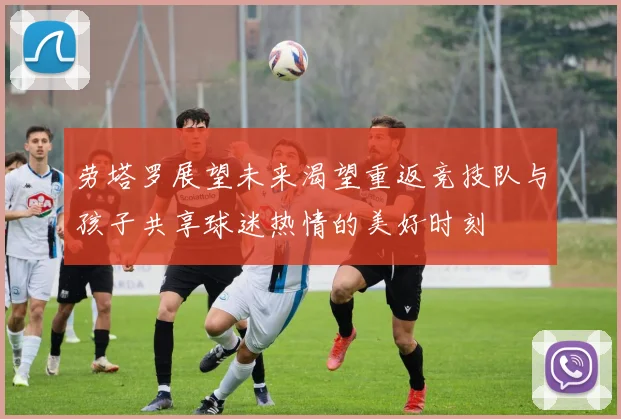 劳塔罗展望未来渴望重返竞技队与孩子共享球迷热情的美好时刻