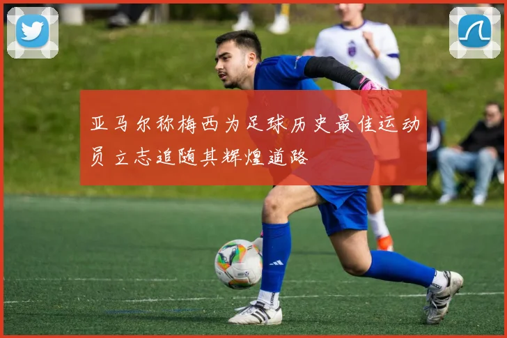 亚马尔称梅西为足球历史最佳运动员立志追随其辉煌道路