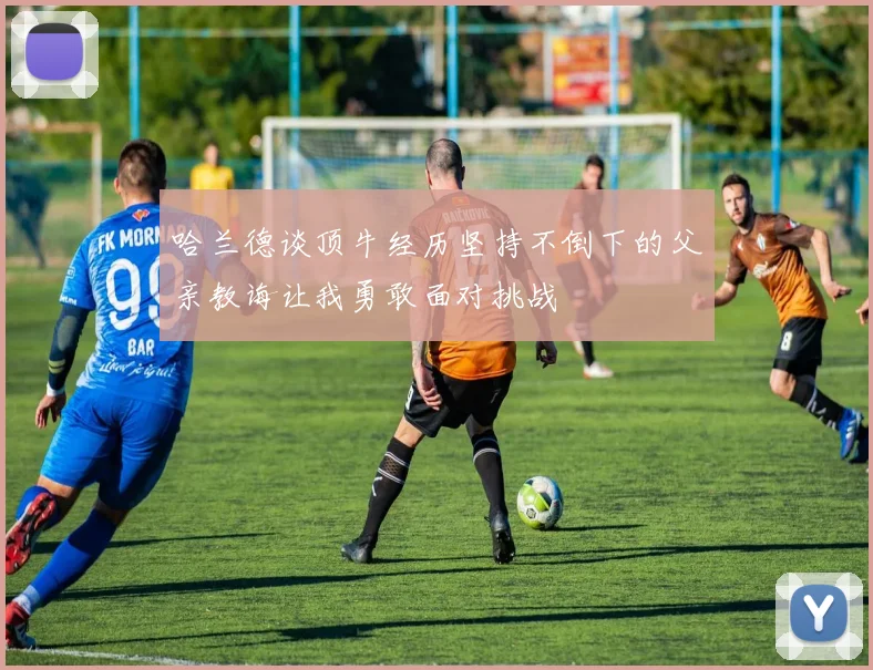哈兰德谈顶牛经历坚持不倒下的父亲教诲让我勇敢面对挑战
