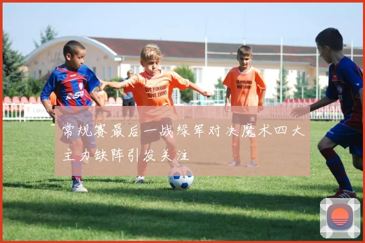 常规赛最后一战绿军对决魔术四大主力缺阵引发关注