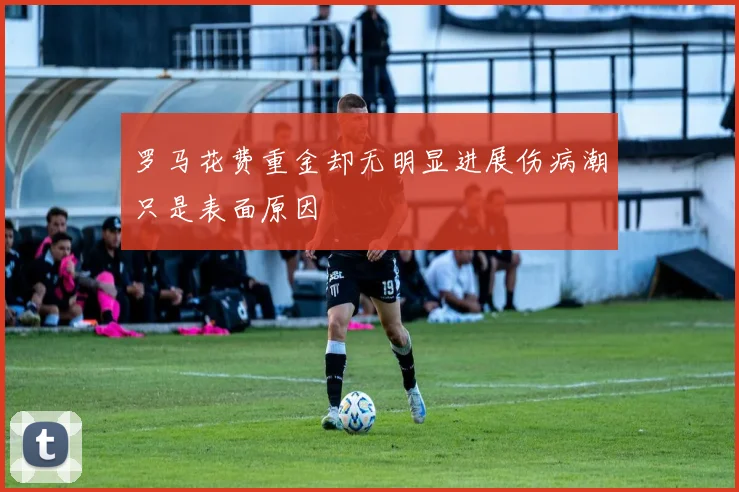 罗马花费重金却无明显进展伤病潮只是表面原因