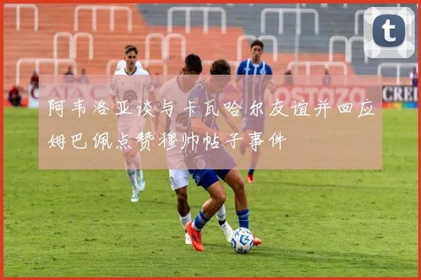 阿韦洛亚谈与卡瓦哈尔友谊并回应姆巴佩点赞穆帅帖子事件