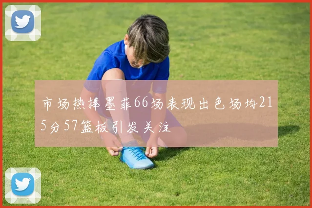 市场热捧墨菲66场表现出色场均215分57篮板引发关注