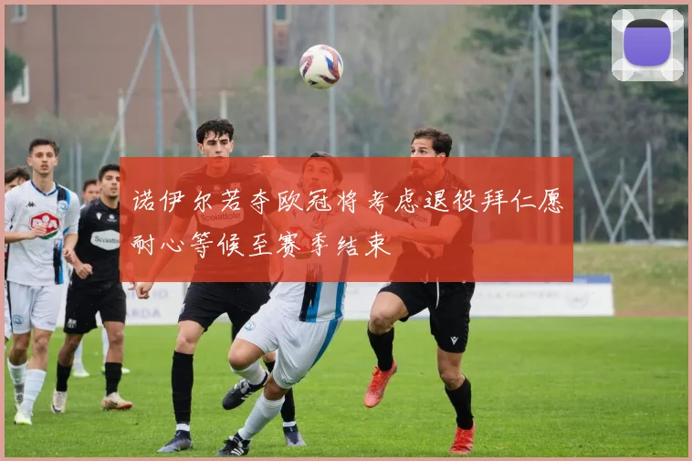 诺伊尔若夺欧冠将考虑退役拜仁愿耐心等候至赛季结束