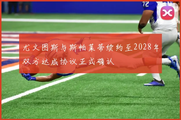 尤文图斯与斯帕莱蒂续约至2028年双方达成协议正式确认