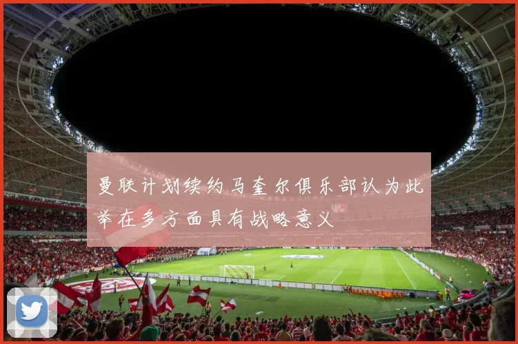 曼联计划续约马奎尔俱乐部认为此举在多方面具有战略意义
